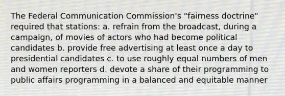 The Federal Communication Commission's "fairness doctrine" required that stations: a. refrain from the broadcast, during a campaign, of movies of actors who had become political candidates b. provide free advertising at least once a day to presidential candidates c. to use roughly equal numbers of men and women reporters d. devote a share of their programming to public affairs programming in a balanced and equitable manner