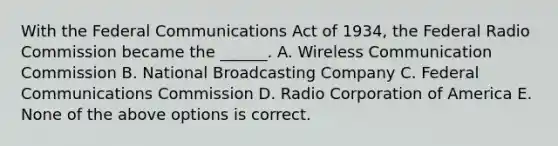 With the Federal Communications Act of 1934, the Federal Radio Commission became the ______. A. Wireless Communication Commission B. National Broadcasting Company C. Federal Communications Commission D. Radio Corporation of America E. None of the above options is correct.