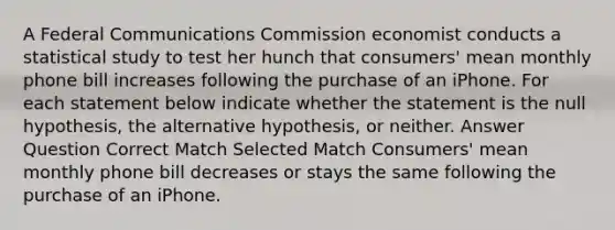 A Federal Communications Commission economist conducts a statistical study to test her hunch that consumers' mean monthly phone bill increases following the purchase of an iPhone. For each statement below indicate whether the statement is the null hypothesis, the alternative hypothesis, or neither. Answer Question Correct Match Selected Match Consumers' mean monthly phone bill decreases or stays the same following the purchase of an iPhone.