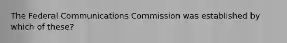 The Federal Communications Commission was established by which of these?