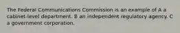 The Federal Communications Commission is an example of A a cabinet-level department. B an independent regulatory agency. C a government corporation.