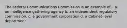 The Federal Communications Commission is an example of... a. an intelligence-gathering agency b. an independent regulatory commission. c. a government corporation d. a Cabinet-level department