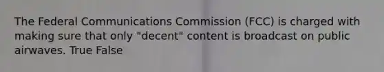 The Federal Communications Commission (FCC) is charged with making sure that only "decent" content is broadcast on public airwaves. True False