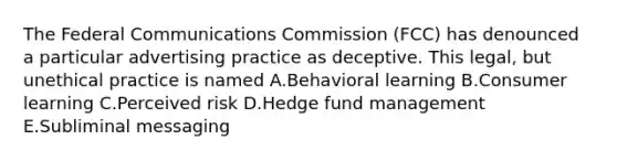 The Federal Communications Commission (FCC) has denounced a particular advertising practice as deceptive. This legal, but unethical practice is named A.Behavioral learning B.Consumer learning C.Perceived risk D.Hedge fund management E.Subliminal messaging