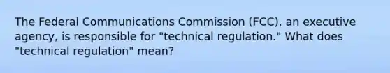 The Federal Communications Commission (FCC), an executive agency, is responsible for "technical regulation." What does "technical regulation" mean?