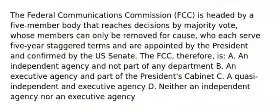 The Federal Communications Commission (FCC) is headed by a five-member body that reaches decisions by majority vote, whose members can only be removed for cause, who each serve five-year staggered terms and are appointed by the President and confirmed by the US Senate. The FCC, therefore, is: A. An independent agency and not part of any department B. An executive agency and part of the President's Cabinet C. A quasi-independent and executive agency D. Neither an independent agency nor an executive agency