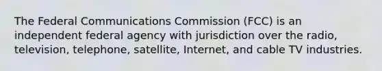 The Federal Communications Commission (FCC) is an independent federal agency with jurisdiction over the radio, television, telephone, satellite, Internet, and cable TV industries.