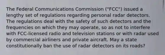 The Federal Communications Commission ("FCC") issued a lengthy set of regulations regarding personal radar detectors. The regulations deal with the safety of such detectors and the frequencies on which they may operate, so as not to interfere with FCC-licensed radio and television stations or with radar used by commercial airliners and private aircraft. May a state constitutionally ban the use of radar detectors on its roads?