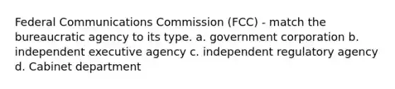 Federal Communications Commission (FCC) - match the bureaucratic agency to its type. a. government corporation b. independent executive agency c. independent regulatory agency d. Cabinet department