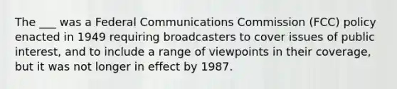 The ___ was a Federal Communications Commission (FCC) policy enacted in 1949 requiring broadcasters to cover issues of public interest, and to include a range of viewpoints in their coverage, but it was not longer in effect by 1987.