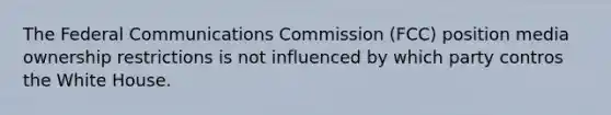 The Federal Communications Commission (FCC) position media ownership restrictions is not influenced by which party contros the White House.