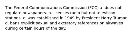 The Federal Communications Commission (FCC) a. does not regulate newspapers. b. licenses radio but not television stations. c. was established in 1949 by President Harry Truman. d. bans explicit sexual and excretory references on airwaves during certain hours of the day.