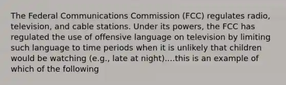 The Federal Communications Commission (FCC) regulates radio, television, and cable stations. Under its powers, the FCC has regulated the use of offensive language on television by limiting such language to time periods when it is unlikely that children would be watching (e.g., late at night)....this is an example of which of the following