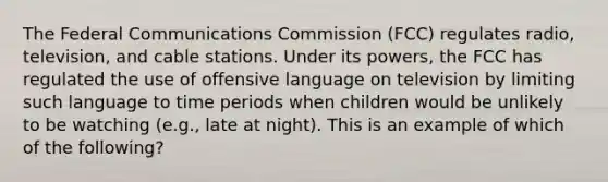 The Federal Communications Commission (FCC) regulates radio, television, and cable stations. Under its powers, the FCC has regulated the use of offensive language on television by limiting such language to time periods when children would be unlikely to be watching (e.g., late at night). This is an example of which of the following?