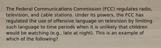 The Federal Communications Commission (FCC) regulates radio, television, and cable stations. Under its powers, the FCC has regulated the use of offensive language on television by limiting such language to time periods when it is unlikely that children would be watching (e.g., late at night). This is an example of which of the following?