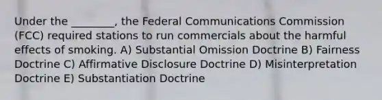 Under the ________, the Federal Communications Commission (FCC) required stations to run commercials about the harmful effects of smoking. A) Substantial Omission Doctrine B) Fairness Doctrine C) Affirmative Disclosure Doctrine D) Misinterpretation Doctrine E) Substantiation Doctrine