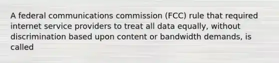 A federal communications commission (FCC) rule that required internet service providers to treat all data equally, without discrimination based upon content or bandwidth demands, is called