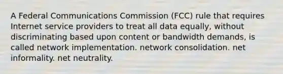 A Federal Communications Commission (FCC) rule that requires Internet service providers to treat all data equally, without discriminating based upon content or bandwidth demands, is called network implementation. network consolidation. net informality. net neutrality.