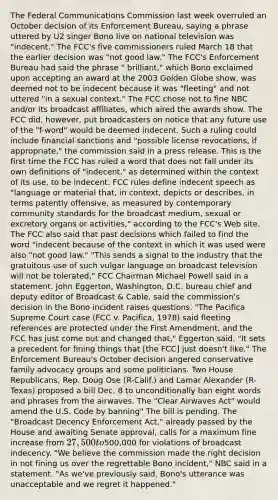 The Federal Communications Commission last week overruled an October decision of its Enforcement Bureau, saying a phrase uttered by U2 singer Bono live on national television was "indecent." The FCC's five commissioners ruled March 18 that the earlier decision was "not good law." The FCC's Enforcement Bureau had said the phrase " brilliant," which Bono exclaimed upon accepting an award at the 2003 Golden Globe show, was deemed not to be indecent because it was "fleeting" and not uttered "in a sexual context." The FCC chose not to fine NBC and/or its broadcast affiliates, which aired the awards show. The FCC did, however, put broadcasters on notice that any future use of the "f-word" would be deemed indecent. Such a ruling could include financial sanctions and "possible license revocations, if appropriate," the commission said in a press release. This is the first time the FCC has ruled a word that does not fall under its own definitions of "indecent," as determined within the context of its use, to be indecent. FCC rules define indecent speech as "language or material that, in context, depicts or describes, in terms patently offensive, as measured by contemporary community standards for the broadcast medium, sexual or excretory organs or activities," according to the FCC's Web site. The FCC also said that past decisions which failed to find the word "indecent because of the context in which it was used were also "not good law." "This sends a signal to the industry that the gratuitous use of such vulgar language on broadcast television will not be tolerated," FCC Chairman Michael Powell said in a statement. John Eggerton, Washington, D.C. bureau chief and deputy editor of Broadcast & Cable, said the commission's decision in the Bono incident raises questions. "The Pacifica Supreme Court case (FCC v. Pacifica, 1978) said fleeting references are protected under the First Amendment, and the FCC has just come out and changed that," Eggerton said. "It sets a precedent for fining things that [the FCC] just doesn't like." The Enforcement Bureau's October decision angered conservative family advocacy groups and some politicians. Two House Republicans, Rep. Doug Ose (R-Calif.) and Lamar Alexander (R-Texas) proposed a bill Dec. 8 to unconditionally ban eight words and phrases from the airwaves. The "Clear Airwaves Act" would amend the U.S. Code by banning" The bill is pending. The "Broadcast Decency Enforcement Act," already passed by the House and awaiting Senate approval, calls for a maximum fine increase from 27,500 to500,000 for violations of broadcast indecency. "We believe the commission made the right decision in not fining us over the regrettable Bono incident," NBC said in a statement. "As we've previously said, Bono's utterance was unacceptable and we regret it happened."