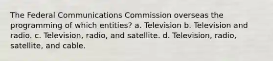 The Federal Communications Commission overseas the programming of which entities? a. Television b. Television and radio. c. Television, radio, and satellite. d. Television, radio, satellite, and cable.