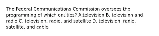 The Federal Communications Commission oversees the programming of which entities? A.television B. television and radio C. television, radio, and satellite D. television, radio, satellite, and cable