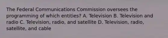 The Federal Communications Commission oversees the programming of which entities? A. Television B. Television and radio C. Television, radio, and satellite D. Television, radio, satellite, and cable