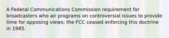 A Federal Communications Commission requirement for broadcasters who air programs on controversial issues to provide time for opposing views; the FCC ceased enforcing this doctrine in 1985.