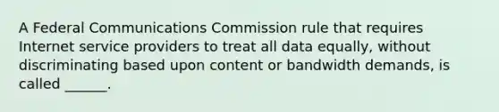 A Federal Communications Commission rule that requires Internet service providers to treat all data equally, without discriminating based upon content or bandwidth demands, is called ______.