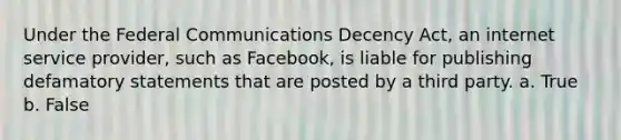 Under the Federal Communications Decency Act, an internet service provider, such as Facebook, is liable for publishing defamatory statements that are posted by a third party. a. True b. False