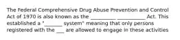 The Federal Comprehensive Drug Abuse Prevention and Control Act of 1970 is also known as the __________ ___________ Act. This established a "_______ system" meaning that only persons registered with the ___ are allowed to engage in these activities