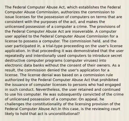 The Federal Computer Abuse Act, which establishes the Federal Computer Abuse Commission, authorizes the commission to issue licenses for the possession of computers on terms that are consistent with the purposes of the act, and makes the unlicensed possession of a computer a crime. The provisions of the Federal Computer Abuse Act are inseverable. A computer user applied to the Federal Computer Abuse Commission for a license to possess a computer. The commission held, and the user participated in, a trial-type proceeding on the user's license application. In that proceeding it was demonstrated that the user repeatedly and intentionally used computers to introduce secret destructive computer programs (computer viruses) into electronic data banks without the consent of their owners. As a result, the commission denied the user's application for a license. The license denial was based on a commission rule authorized by the Federal Computer Abuse Act that prohibited the issuance of computer licenses to persons who had engaged in such conduct. Nevertheless, the user retained and continued to use his computer. He was subsequently convicted of the crime of unlicensed possession of a computer. On appeal, he challenges the constitutionality of the licensing provision of the Federal Computer Abuse Act.In this case, is the reviewing court likely to hold that act is unconstitutional?