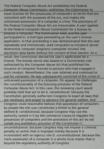 The Federal Computer Abuse Act establishes the Federal Computer Abuse Commission, authorizes the Commission to issue licenses for the possession of computers on terms that are consistent with the purposes of the act, and makes the unlicensed possession of a computer a crime. The provisions of the Federal Computer Abuse Act are inseverable. A user applied to the Federal Computer Abuse Commission for a license to possess a computer. The Commission held, and the user participated in, a trial-type proceeding on the user's license application. In that proceeding it was demonstrated that the user repeatedly and intentionally used computers to introduce secret destructive computer programs (computer viruses) into electronic data banks without the consent of their owners. As a result, the Commission denied the user's application for a license. The license denial was based on a Commission rule authorized by the Computer Abuse Act that prohibited the issuance of computer licenses to persons who had engaged in such conduct. Nevertheless, the user retained and continued to use his computer. He was subsequently convicted of the crime of unlicensed possession of a computer. On appeal, he challenges the constitutionality of the licensing provision of the Federal Computer Abuse Act. In this case, the reviewing court would probably hold that act to be A. constitutional, because the Constitution generally authorizes Congress to enact all laws that are necessary and proper to advance the general welfare, and Congress could reasonable believe that possession of computers by people like the user constitutes a threat to the general welfare B. constitutional, because Congress may use the authority vested in it by the commerce clause to regulate the possession of computers and the provisions of this act do not violate any prohibitory provision of the Constitution C. unconstitutional, because Congress may not impose a criminal penalty on action that is improper merely because it is inconsistent with an agency rule D. unconstitutional, because the mere possession of a computer is a wholly local matter that is beyond the regulatory authority of Congress