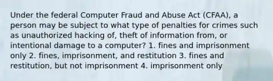 Under the federal Computer Fraud and Abuse Act (CFAA), a person may be subject to what type of penalties for crimes such as unauthorized hacking of, theft of information from, or intentional damage to a computer? 1. fines and imprisonment only 2. fines, imprisonment, and restitution 3. fines and restitution, but not imprisonment 4. imprisonment only