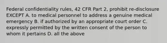 Federal confidentiality rules, 42 CFR Part 2, prohibit re-disclosure EXCEPT A. to medical personnel to address a genuine medical emergency B. if authorized by an appropriate court order C. expressly permitted by the written consent of the person to whom it pertains D. all the above