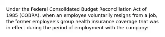 Under the Federal Consolidated Budget Reconciliation Act of 1985 (COBRA), when an employee voluntarily resigns from a job, the former employee's group health insurance coverage that was in effect during the period of employment with the company: