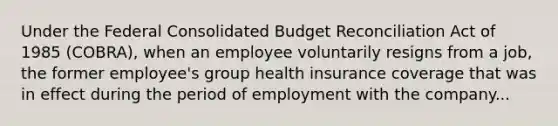 Under the Federal Consolidated Budget Reconciliation Act of 1985 (COBRA), when an employee voluntarily resigns from a job, the former employee's group health insurance coverage that was in effect during the period of employment with the company...