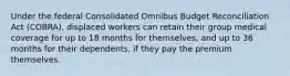 Under the federal Consolidated Omnibus Budget Reconciliation Act (COBRA), displaced workers can retain their group medical coverage for up to 18 months for themselves, and up to 36 months for their dependents, if they pay the premium themselves.