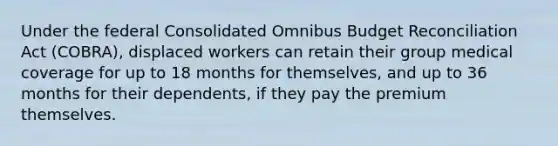 Under the federal Consolidated Omnibus Budget Reconciliation Act (COBRA), displaced workers can retain their group medical coverage for up to 18 months for themselves, and up to 36 months for their dependents, if they pay the premium themselves.