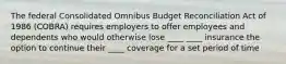 The federal Consolidated Omnibus Budget Reconciliation Act of 1986 (COBRA) requires employers to offer employees and dependents who would otherwise lose ____ ____ insurance the option to continue their ____ coverage for a set period of time