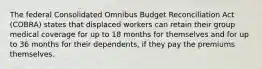 The federal Consolidated Omnibus Budget Reconciliation Act (COBRA) states that displaced workers can retain their group medical coverage for up to 18 months for themselves and for up to 36 months for their dependents, if they pay the premiums themselves.