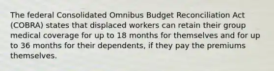 The federal Consolidated Omnibus Budget Reconciliation Act (COBRA) states that displaced workers can retain their group medical coverage for up to 18 months for themselves and for up to 36 months for their dependents, if they pay the premiums themselves.