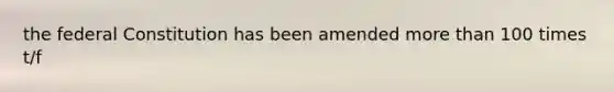 the federal Constitution has been amended more than 100 times t/f