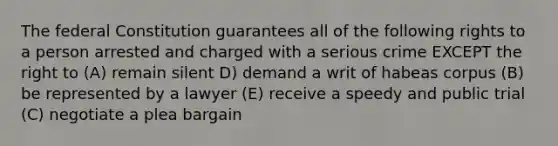 The federal Constitution guarantees all of the following rights to a person arrested and charged with a serious crime EXCEPT the right to (A) remain silent D) demand a writ of habeas corpus (B) be represented by a lawyer (E) receive a speedy and public trial (C) negotiate a plea bargain