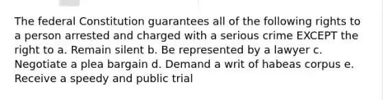 The federal Constitution guarantees all of the following rights to a person arrested and charged with a serious crime EXCEPT the right to a. Remain silent b. Be represented by a lawyer c. Negotiate a plea bargain d. Demand a writ of habeas corpus e. Receive a speedy and public trial