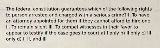 The federal constitution guarantees which of the following rights to person arrested and charged with a serious crime? I. To have an attorney appointed for them if they cannot afford to hire one II. To remain silent III. To compel witnesses in their favor to appear to testify if the case goes to court a) I only b) II only c) III only d) I, II, and III