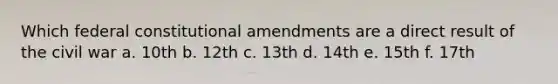 Which federal constitutional amendments are a direct result of the civil war a. 10th b. 12th c. 13th d. 14th e. 15th f. 17th