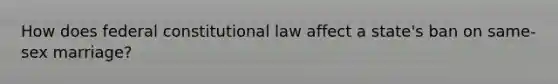 How does federal <a href='https://www.questionai.com/knowledge/kY7gQ3Der1-constitutional-law' class='anchor-knowledge'>constitutional law</a> affect a state's ban on same-sex marriage?