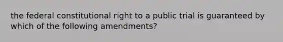 the federal constitutional right to a public trial is guaranteed by which of the following amendments?