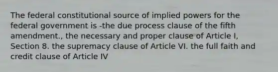 The federal constitutional source of implied powers for the federal government is -the due process clause of the fifth amendment., the necessary and proper clause of Article I, Section 8. the supremacy clause of Article VI. the full faith and credit clause of Article IV