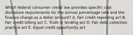 Which federal consumer credit law provides specific cost disclosure requirements for the annual percentage rate and the finance charge as a dollar amount? A. Fair credit reporting act B. Fair credit billing act C. Truth in lending act D. Fair debt collection practice act E. Equal credit opportunity act